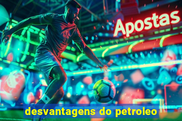 desvantagens do petroleo